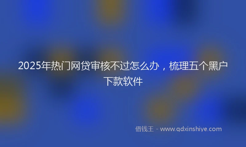 2025年热门网贷审核不过怎么办，梳理五个黑户下款软件