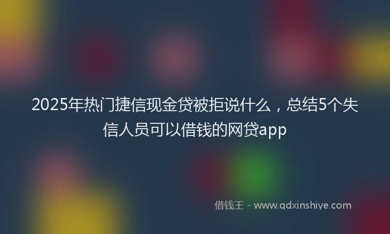 2025年热门捷信现金贷被拒说什么，总结5个失信人员可以借钱的网贷app