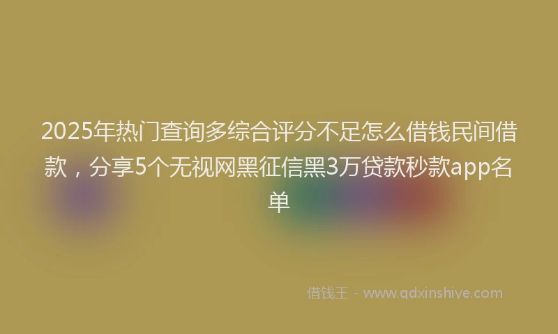 2025年热门查询多综合评分不足怎么借钱民间借款，分享5个无视网黑征信黑3万贷款秒款app名单