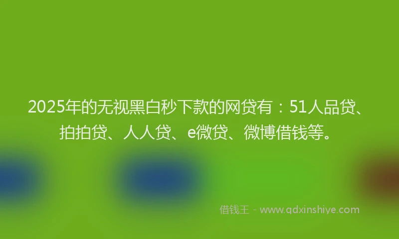 2025年的无视黑白秒下款的网贷有：51人品贷、拍拍贷、人人贷、e微贷、微博借钱等。