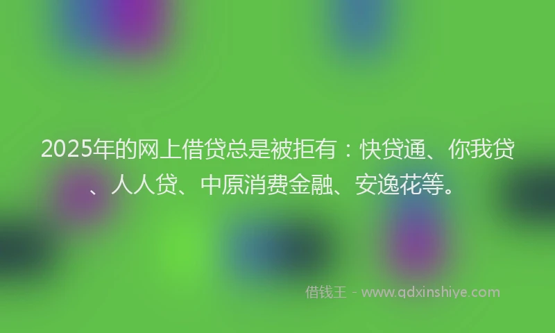 2025年的网上借贷总是被拒有：快贷通、你我贷、人人贷、中原消费金融、安逸花等。