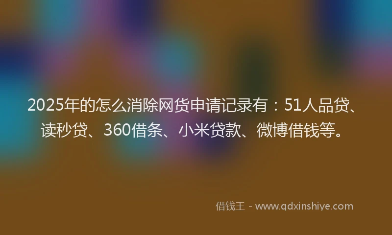 2025年的怎么消除网货申请记录有：51人品贷、读秒贷、360借条、小米贷款、微博借钱等。