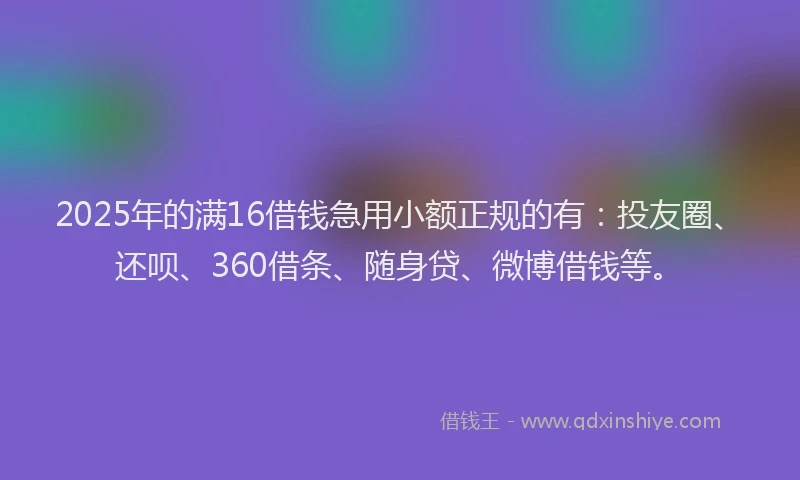 2025年的满16借钱急用小额正规的有：投友圈、还呗、360借条、随身贷、微博借钱等。