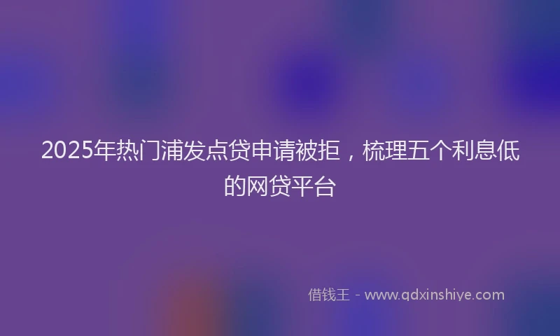 2025年热门浦发点贷申请被拒，梳理五个利息低的网贷平台