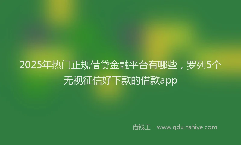 2025年热门正规借贷金融平台有哪些，罗列5个无视征信好下款的借款app