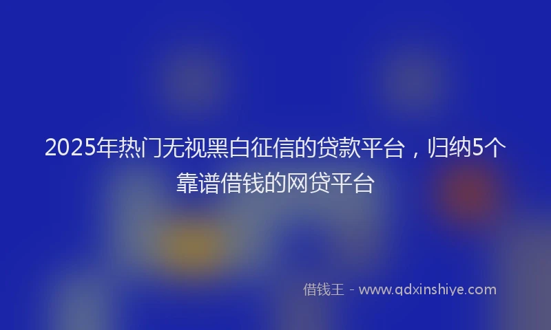 2025年热门无视黑白征信的贷款平台，归纳5个靠谱借钱的网贷平台