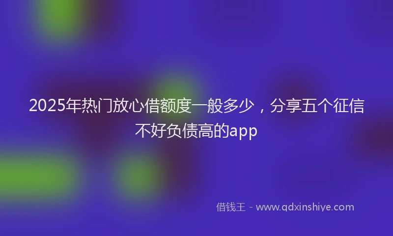 2025年热门放心借额度一般多少，分享五个征信不好负债高的app