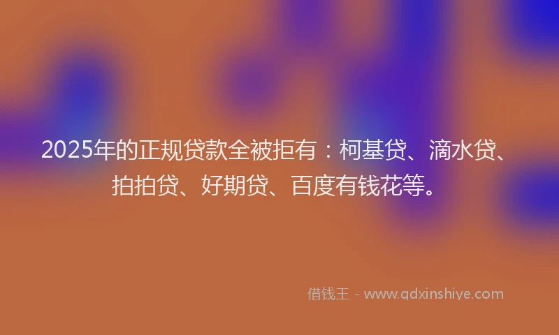 2025年的正规贷款全被拒有：柯基贷、滴水贷、拍拍贷、好期贷、百度有钱花等。
