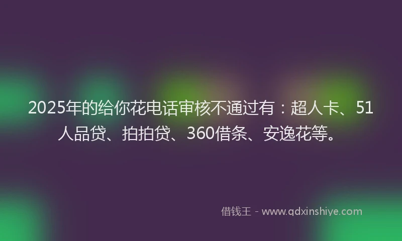 2025年的给你花电话审核不通过有：超人卡、51人品贷、拍拍贷、360借条、安逸花等。