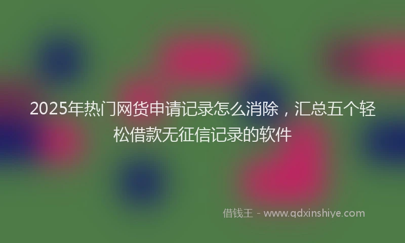 2025年热门网货申请记录怎么消除，汇总五个轻松借款无征信记录的软件