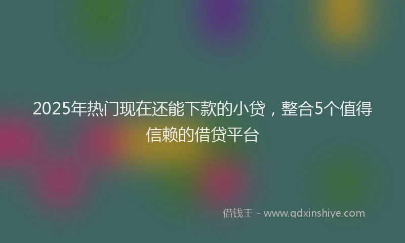 2025年热门现在还能下款的小贷，整合5个值得信赖的借贷平台