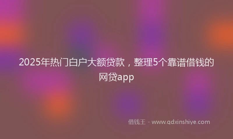 2025年热门白户大额贷款，整理5个靠谱借钱的网贷app