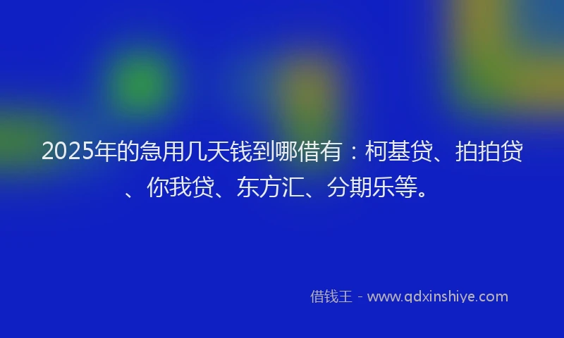 2025年的急用几天钱到哪借有：柯基贷、拍拍贷、你我贷、东方汇、分期乐等。