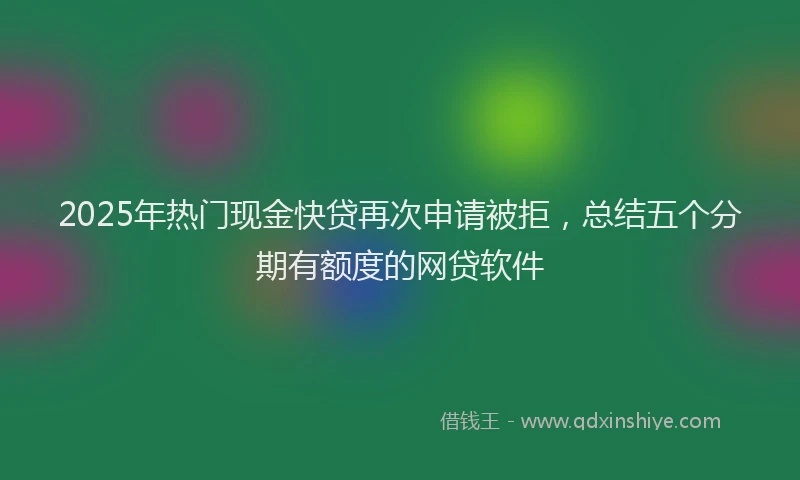 2025年热门现金快贷再次申请被拒，总结五个分期有额度的网贷软件