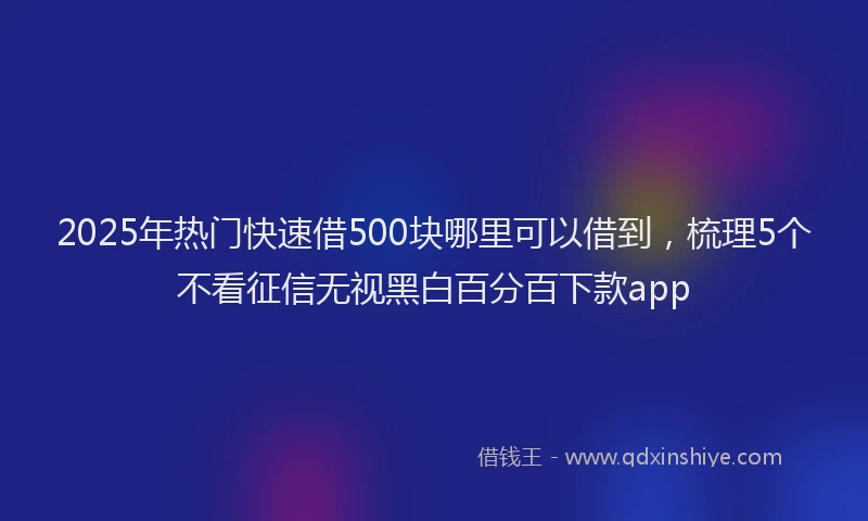 2025年热门快速借500块哪里可以借到，梳理5个不看征信无视黑白百分百下款app