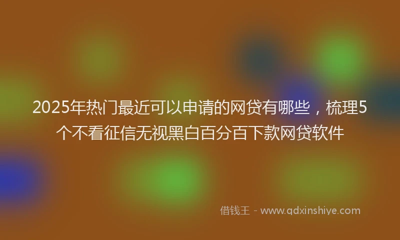 2025年热门最近可以申请的网贷有哪些，梳理5个不看征信无视黑白百分百下款网贷软件