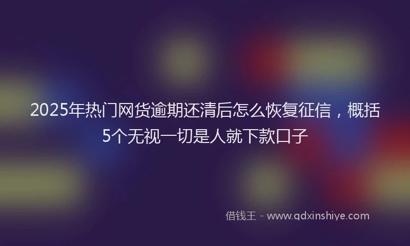 2025年热门网货逾期还清后怎么恢复征信，概括5个无视一切是人就下款口子