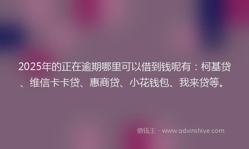 2025年的正在逾期哪里可以借到钱呢有：柯基贷、维信卡卡贷、惠商贷、小花钱包、我来贷等。