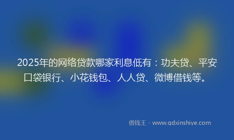 2025年的网络贷款哪家利息低有：功夫贷、平安口袋银行、小花钱包、人人贷、微博借钱等。