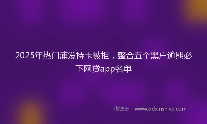 2025年热门浦发持卡被拒，整合五个黑户逾期必下网贷app名单