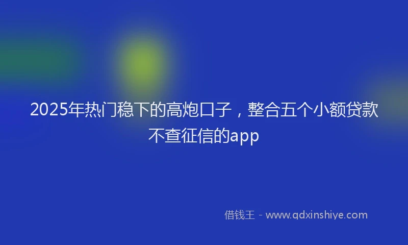 2025年热门稳下的高炮口子，整合五个小额贷款不查征信的app