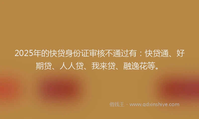 2025年的快贷身份证审核不通过有：快贷通、好期贷、人人贷、我来贷、融逸花等。