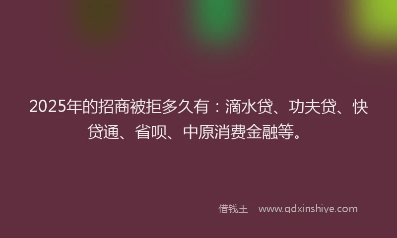 2025年的招商被拒多久有：滴水贷、功夫贷、快贷通、省呗、中原消费金融等。