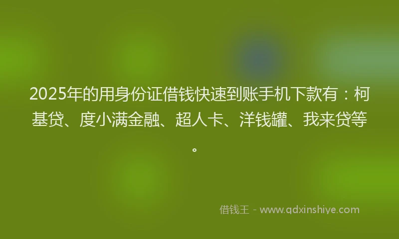 2025年的用身份证借钱快速到账手机下款有：柯基贷、度小满金融、超人卡、洋钱罐、我来贷等。