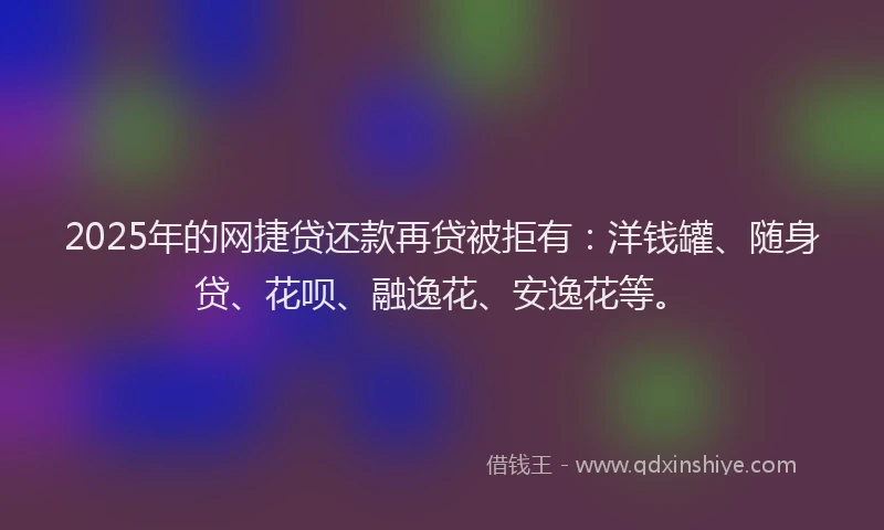 2025年的网捷贷还款再贷被拒有：洋钱罐、随身贷、花呗、融逸花、安逸花等。
