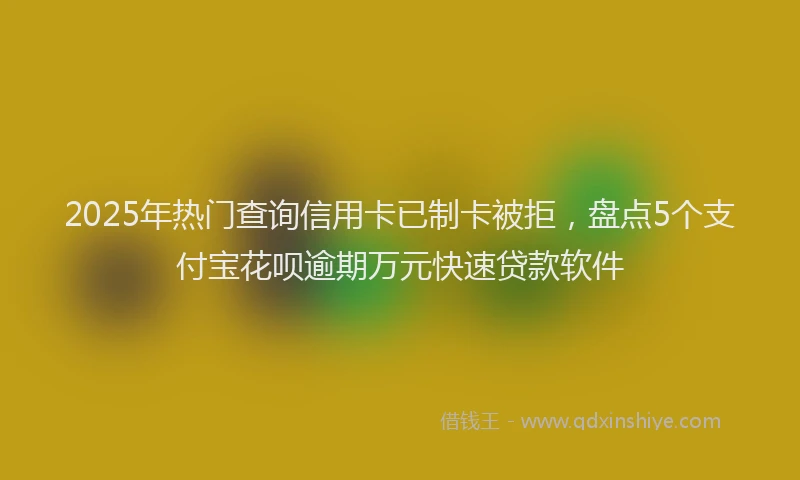 2025年热门查询信用卡已制卡被拒，盘点5个支付宝花呗逾期万元快速贷款软件
