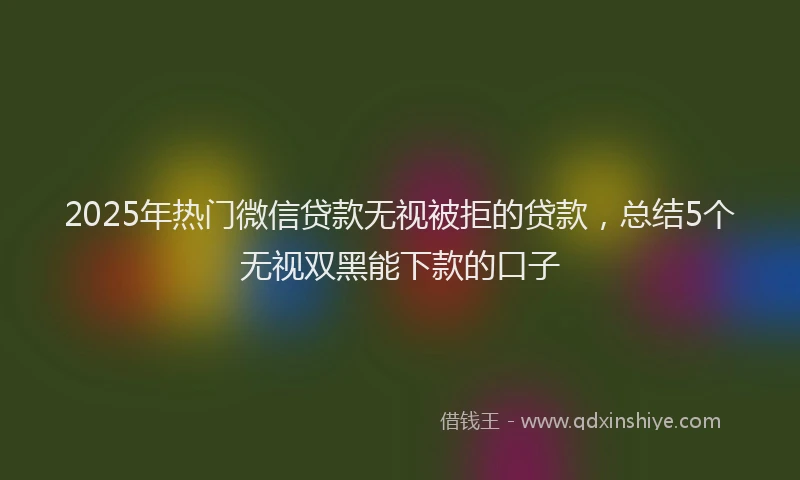 2025年热门微信贷款无视被拒的贷款，总结5个无视双黑能下款的口子