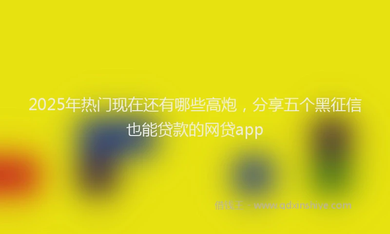 2025年热门现在还有哪些高炮，分享五个黑征信也能贷款的网贷app