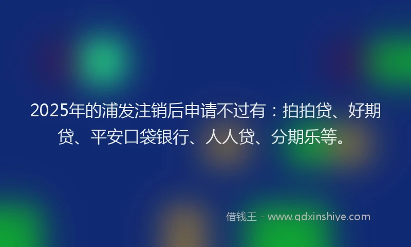 2025年的浦发注销后申请不过有：拍拍贷、好期贷、平安口袋银行、人人贷、分期乐等。
