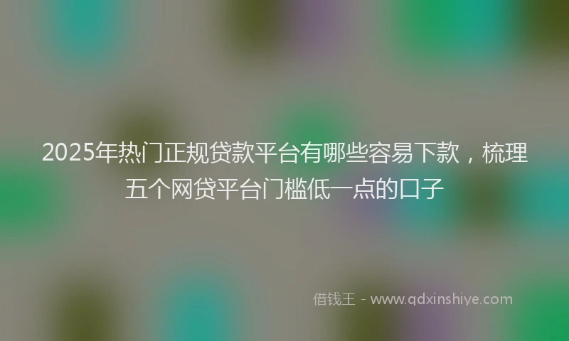 2025年热门正规贷款平台有哪些容易下款，梳理五个网贷平台门槛低一点的口子