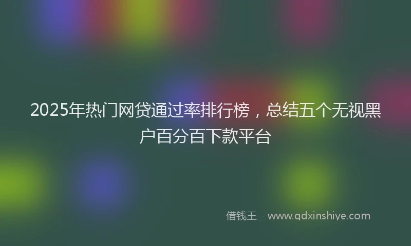 2025年热门网贷通过率排行榜，总结五个无视黑户百分百下款平台