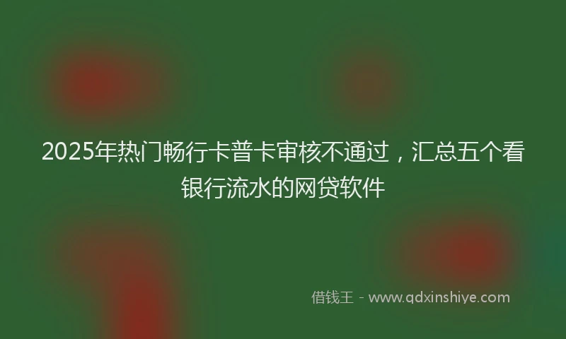 2025年热门畅行卡普卡审核不通过，汇总五个看银行流水的网贷软件