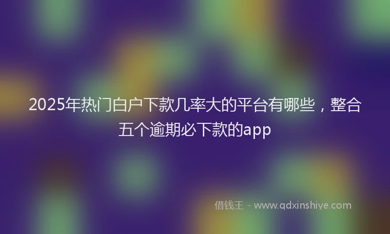 2025年热门白户下款几率大的平台有哪些，整合五个逾期必下款的app