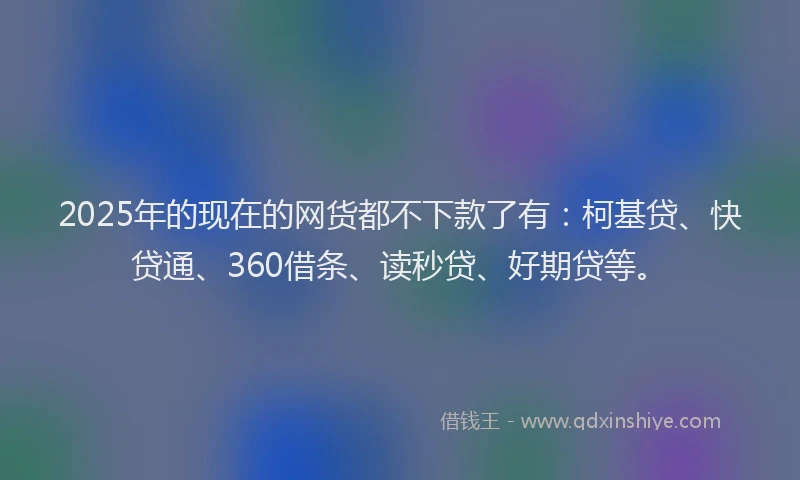 2025年的现在的网货都不下款了有：柯基贷、快贷通、360借条、读秒贷、好期贷等。