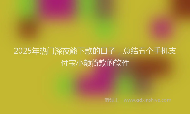 2025年热门深夜能下款的口子，总结五个手机支付宝小额贷款的软件