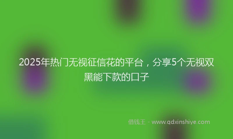 2025年热门无视征信花的平台，分享5个无视双黑能下款的口子