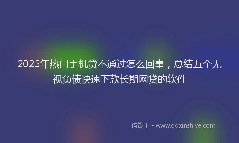2025年热门手机贷不通过怎么回事，总结五个无视负债快速下款长期网贷的软件