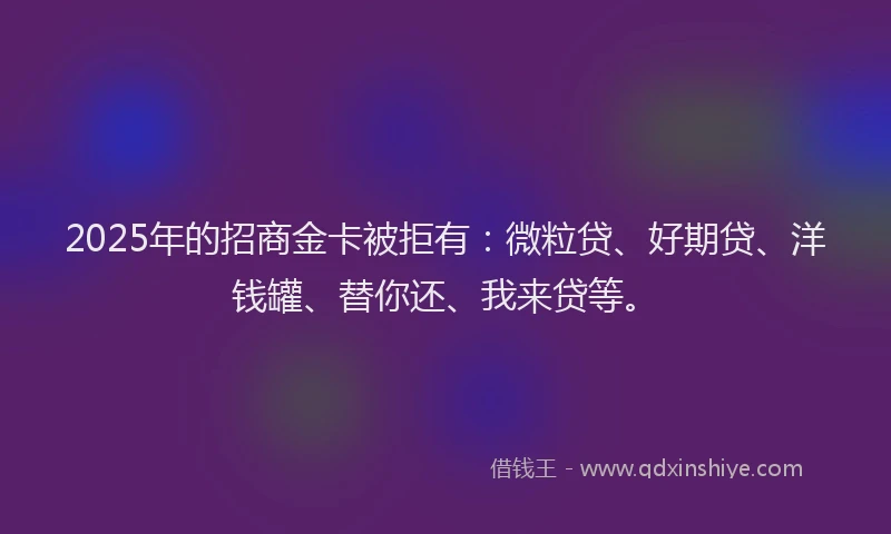 2025年的招商金卡被拒有：微粒贷、好期贷、洋钱罐、替你还、我来贷等。