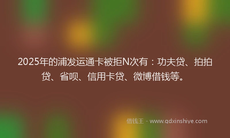 2025年的浦发运通卡被拒N次有：功夫贷、拍拍贷、省呗、信用卡贷、微博借钱等。