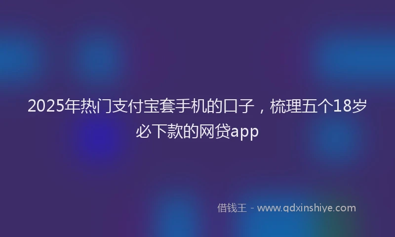 2025年热门支付宝套手机的口子，梳理五个18岁必下款的网贷app