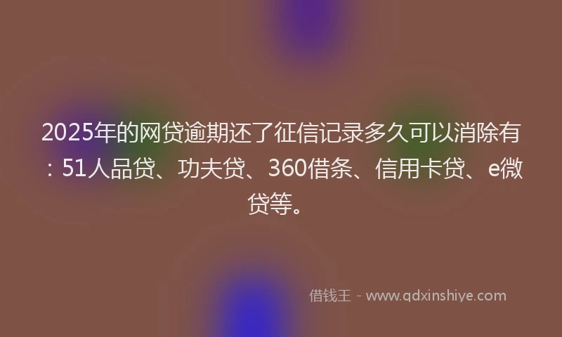 2025年的网贷逾期还了征信记录多久可以消除有：51人品贷、功夫贷、360借条、信用卡贷、e微贷等。