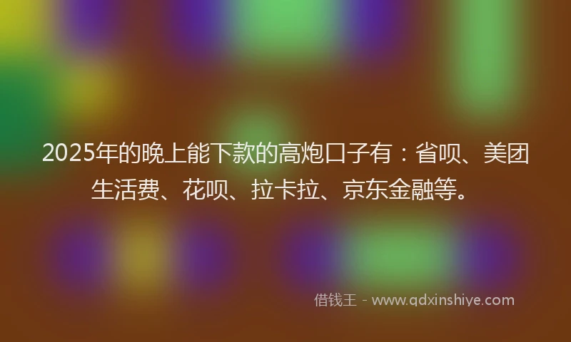 2025年的晚上能下款的高炮口子有：省呗、美团生活费、花呗、拉卡拉、京东金融等。