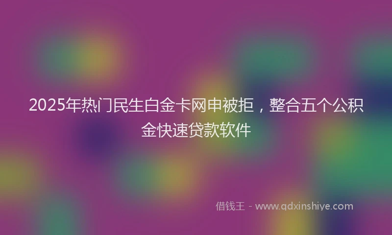 2025年热门民生白金卡网申被拒，整合五个公积金快速贷款软件