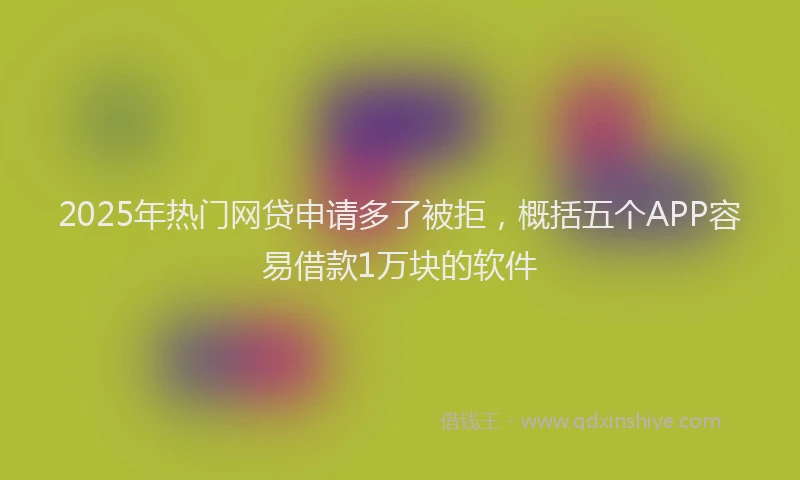 2025年热门网贷申请多了被拒，概括五个APP容易借款1万块的软件