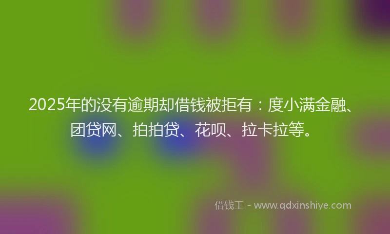 2025年的没有逾期却借钱被拒有：度小满金融、团贷网、拍拍贷、花呗、拉卡拉等。
