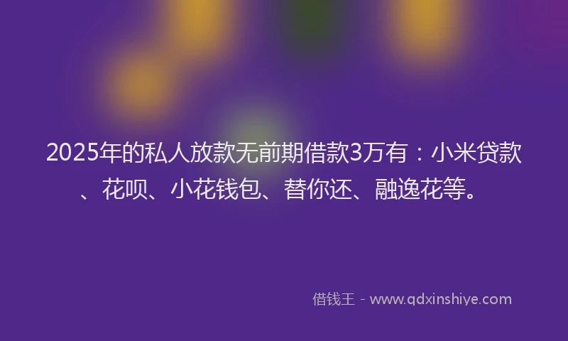 2025年的私人放款无前期借款3万有：小米贷款、花呗、小花钱包、替你还、融逸花等。